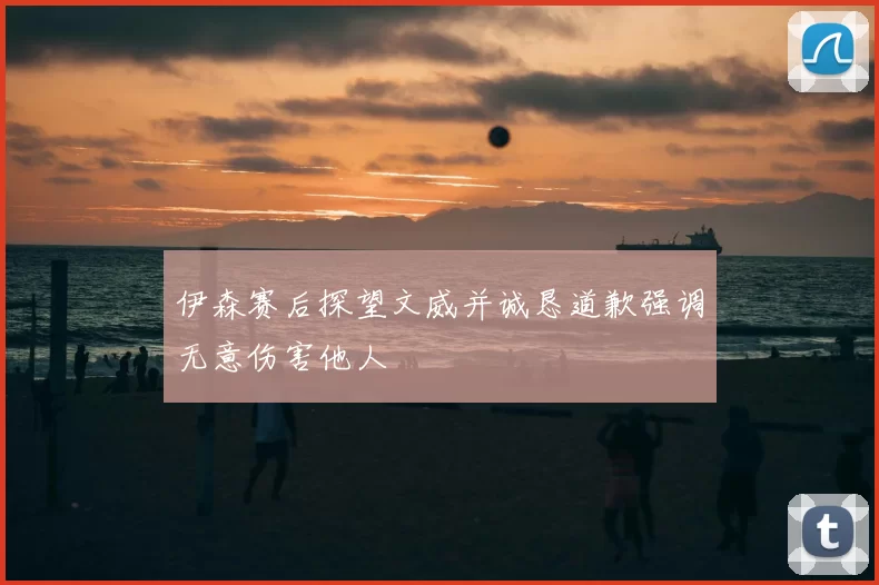 伊森赛后探望文威并诚恳道歉强调无意伤害他人