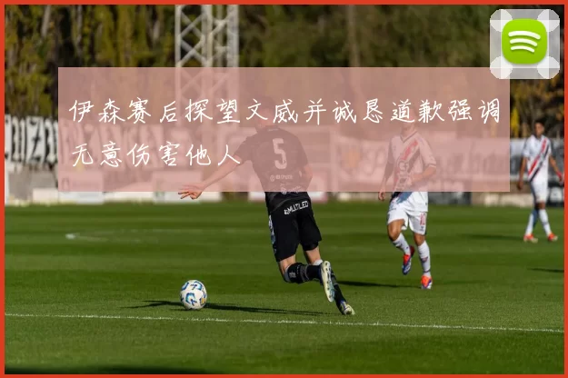 伊森赛后探望文威并诚恳道歉强调无意伤害他人