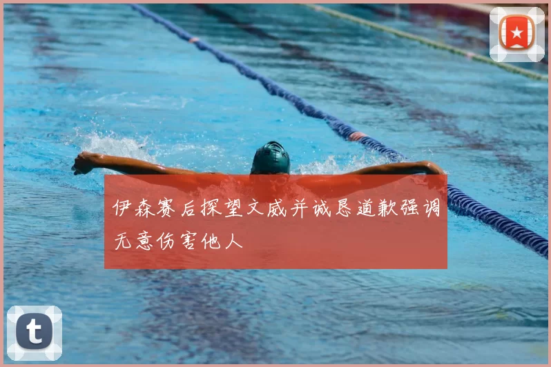 伊森赛后探望文威并诚恳道歉强调无意伤害他人