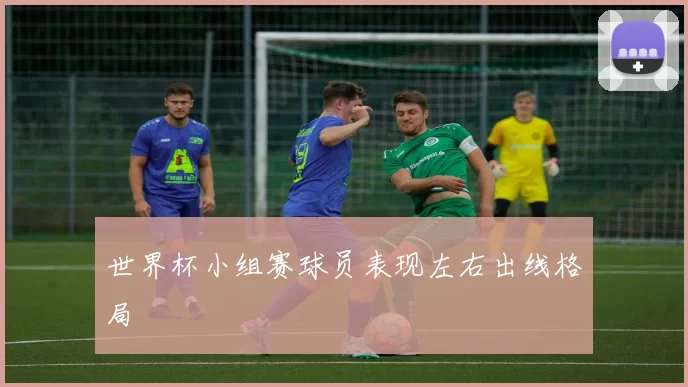 世界杯小组赛球员表现左右出线格局