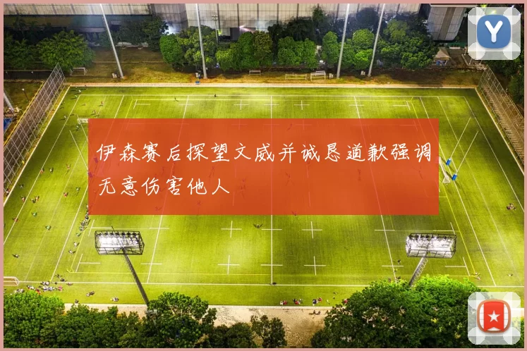 伊森赛后探望文威并诚恳道歉强调无意伤害他人