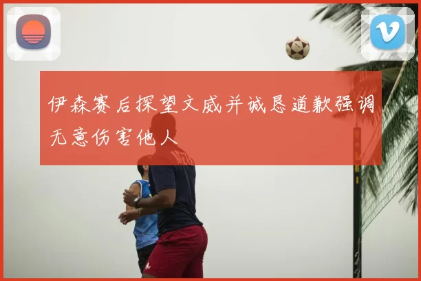 伊森赛后探望文威并诚恳道歉强调无意伤害他人