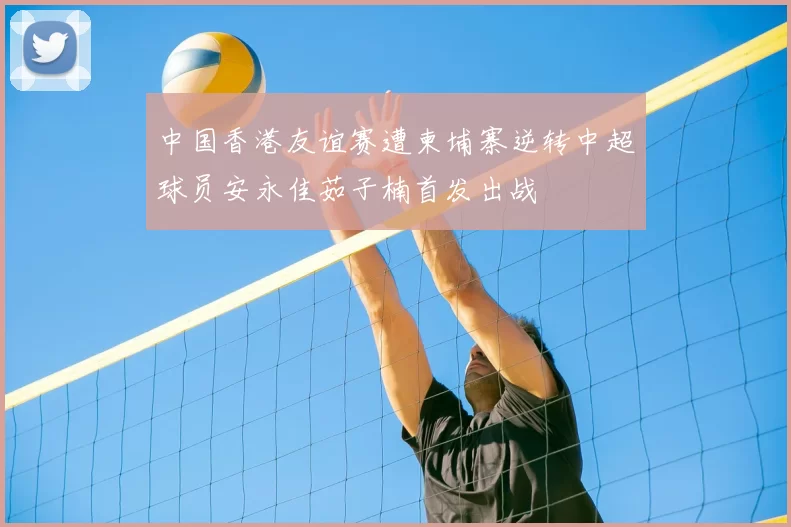 中国香港友谊赛遭柬埔寨逆转中超球员安永佳茹子楠首发出战
