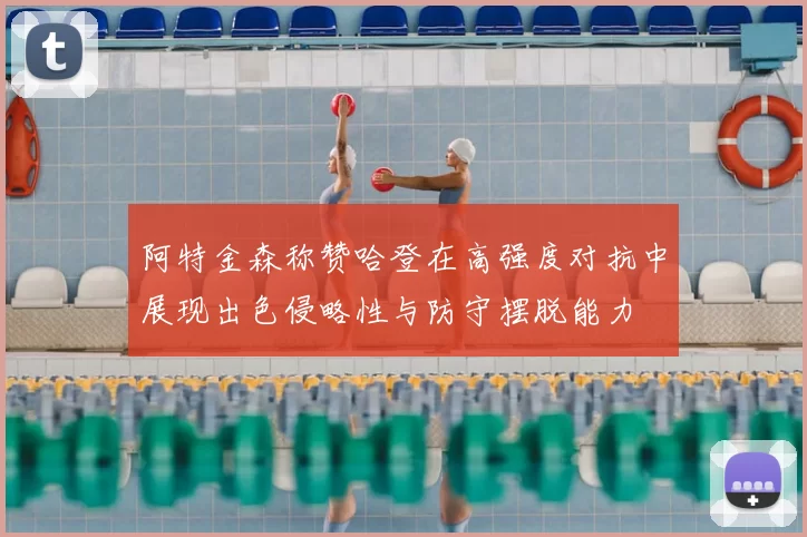 阿特金森称赞哈登在高强度对抗中展现出色侵略性与防守摆脱能力