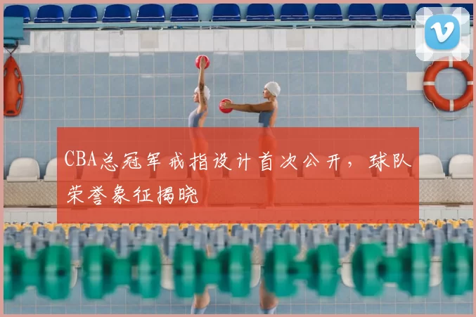 CBA总冠军戒指设计首次公开，球队荣誉象征揭晓