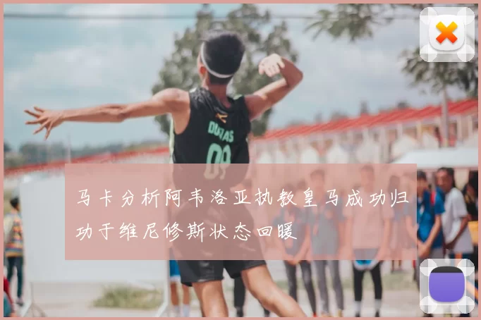 马卡分析阿韦洛亚执教皇马成功归功于维尼修斯状态回暖