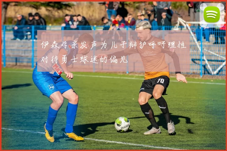 伊森母亲发声为儿子辩护呼吁理性对待勇士球迷的偏见