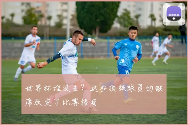 世界杯谁没去？这些顶级球员的缺席改变了比赛格局