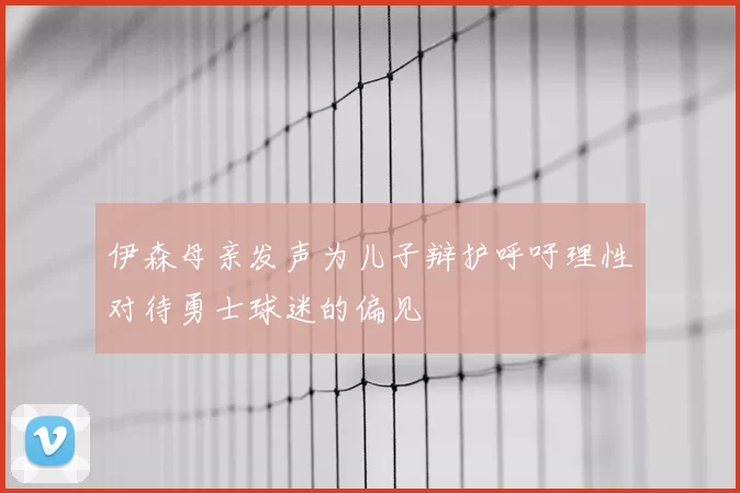 伊森母亲发声为儿子辩护呼吁理性对待勇士球迷的偏见