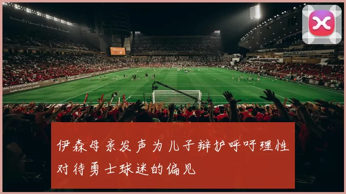 伊森母亲发声为儿子辩护呼吁理性对待勇士球迷的偏见